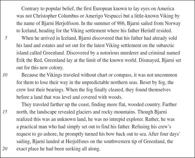 Contrary to popular belief, the first European known to lay eyes on America was not Christopher Columbus or Amerigo Vespucci but a little-known Viking by the name of Bjarni Herjolfsson. In the summer of 986, Bjarni sailed from Norway to Iceland, heading for the Viking settlement where his father Heriulf resided. When he arrived in Iceland, Bjarni discovered that his father had already sold his land and estates and set out for the latest Viking settlement on the subarctic island called Greenland. Discovered by a notorious murderer and criminal named Erik the Red, Greenland lay at the limit of the known world. Dismayed, Bjarni set out for this new colony. Because the Vikings traveled without chart or compass, it was not uncommon for them to lose their way in the unpredictable northern seas. Beset by fog, the crew lost their bearings. When the fog finally cleared, they found themselves before a land that was level and covered with woods. They traveled farther up the coast, finding more flat, wooded country. Farther north, the landscape revealed glaciers and rocky mountains. Though Bjarni realized this was an unknown land, he was no intrepid explorer. Rather, he was a practical man who had simply set out to find his father. Refusing his crew’s request to go ashore, he promptly turned his bow back out to sea. After four days’ sailing, Bjarni landed at Herjolfsnes on the southwestern tip of Greenland, the exact place he had been seeking all along.