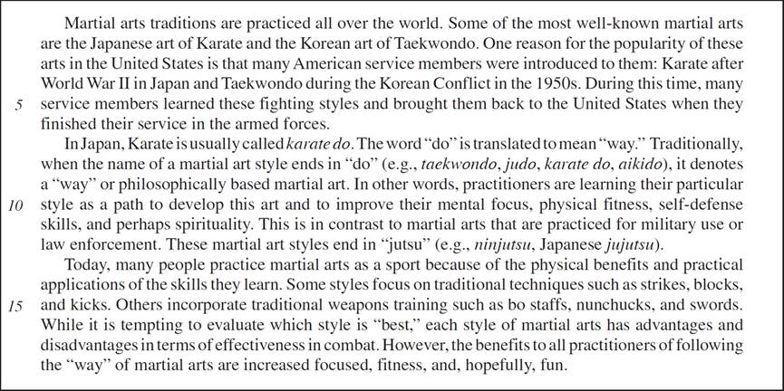 Martial arts traditions are practiced all over the world. Some of the most well-known martial arts are the Japanese art of Karate and the Korean art of Taekwondo. One reason for the popularity of these arts in the United States is that many American service members were introduced to them: Karate after World War II in Japan and Taekwondo during the Korean Conflict in the 1950s. During this time, many service members learned these fighting styles and brought them back to the United States when they finished their service in the armed forces. In Japan, Karate is usually called karate do. The word “do” is translated to mean “way.” Traditionally, when the name of a martial art style ends in “do” (e.g., taekwondo, judo, karate do, aikido), it denotes a “way” or philosophically based martial art. In other words, practitioners are learning their particular style as a path to develop this art and to improve their mental focus, physical fitness, self-defense skills, and perhaps spirituality. This is in contrast to martial arts that are practiced for military use or law enforcement. These martial art styles end in “jutsu” (e.g., ninjutsu, Japanese jujutsu). Today, many people practice martial arts as a sport because of the physical benefits and practical applications of the skills they learn. Some styles focus on traditional techniques such as strikes, blocks, and kicks. Others incorporate traditional weapons training such as bo staffs, nunchucks, and swords. While it is tempting to evaluate which style is “best,” each style of martial arts has advantages and disadvantages in terms of effectiveness in combat. However, the benefits to all practitioners of following the “way” of martial arts are increased focused, fitness, and, hopefully, fun.