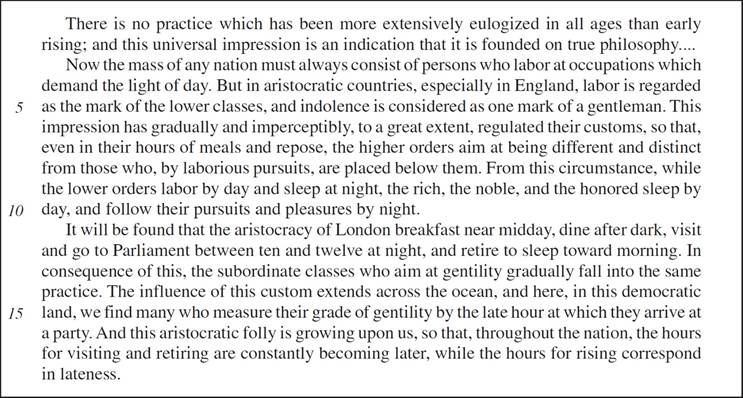 There is no practice which has been more extensively eulogized in all ages than early rising; and this universal impression is an indication that it is founded on true philosophy….Now the mass of any nation must always consist of persons who labor at occupations which demand the light of day. But in aristocratic countries, especially in England, labor is regarded as the mark of the lower classes, and indolence is considered as one mark of a gentleman. This impression has gradually and imperceptibly, to a great extent, regulated their customs, so that, even in their hours of meals and repose, the higher orders aim at being different and distinct from those who, by laborious pursuits, are placed below them. From this circumstance, while the lower orders labor by day and sleep at night, the rich, the noble, and the honored sleep by day, and follow their pursuits and pleasures by night. It will be found that the aristocracy of London breakfast near midday, dine after dark, visit and go to Parliament between ten and twelve at night, and retire to sleep toward morning. In consequence of this, the subordinate classes who aim at gentility gradually fall into the same practice. The influence of this custom extends across the ocean, and here, in this democratic land, we find many who measure their grade of gentility by the late hour at which they arrive at a party. And this aristocratic folly is growing upon us, so that, throughout the nation, the hours for visiting and retiring are constantly becoming later, while the hours for rising correspond in lateness.