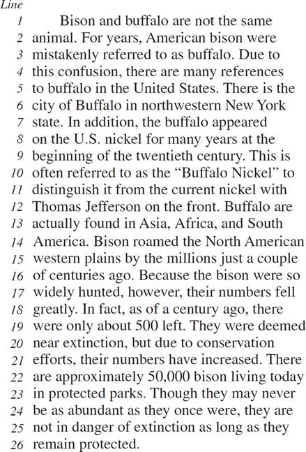 Bison and buffalo are not the same animal. For years, American bison were mistakenly referred to as buffalo. Due to this confusion, there are many references to buffalo in the United States. There is the city of Buffalo in northwestern New York state. In addition, the buffalo appeared on the U.S. nickel for many years at the beginning of the twentieth century. This is often referred to as the “Buffalo Nickel” to distinguish it from the current nickel with Thomas Jefferson on the front. Buffalo are actually found in Asia, Africa, and South America. Bison roamed the North American western plains by the millions just a couple of centuries ago. Because the bison were so widely hunted, however, their numbers fell greatly. In fact, as of a century ago, there were only about 500 left. They were deemed near extinction, but due to conservation efforts, their numbers have increased. There are approximately 50,000 bison living today in protected parks. Though they may never be as abundant as they once were, they are not in danger of extinction as long as they remain protected.