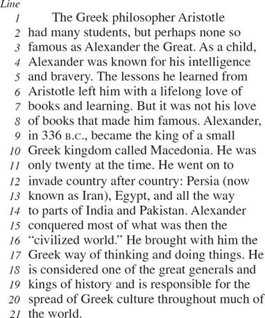 The Greek philosopher Aristotle had many students, but perhaps none so famous as Alexander the Great. As a child, Alexander was known for his intelligence and bravery. The lessons he learned from Aristotle left him with a lifelong love of books and learning. But it was not his love of books that made him famous. Alexander, in 336 B.C., became the king of a small Greek kingdom called Macedonia. He was only twenty at the time. He went on to invade country after country: Persia (now known as Iran), Egypt, and all the way to parts of India and Pakistan. Alexander conquered most of what was then the “civilized world.” He brought with him the Greek way of thinking and doing things. He is considered one of the great generals and kings of history and is responsible for the spread of Greek culture throughout much of the world.