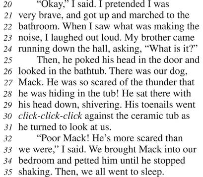 “Okay,” I said. I pretended I was very brave, and got up and marched to the bathroom. When I saw what was making the noise, I laughed out loud. My brother came running down the hall, asking, “What is it?” Then, he poked his head in the door and looked in the bathtub. There was our dog, Mack. He was so scared of the thunder that he was hiding in the tub! He sat there with his head down, shivering. His toenails went click-click-click against the ceramic tub as he turned to look at us. “Poor Mack! He’s more scared than we were,” I said. We brought Mack into our bedroom and petted him until he stopped shaking. Then, we all went to sleep.