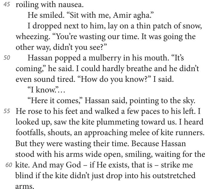 45 roiling with nausea. He smiled. “Sit with me, Amir agha.” I dropped next to him, lay on a thin patch of snow, wheezing. “You’re wasting our time. It was going the other way, didn’t you see?” 50 Hassan popped a mulberry in his mouth. “It’s coming,” he said. I could hardly breathe and he didn’t even sound tired. “How do you know?” I said. “I know.”. “Here it comes,” Hassan said, pointing to the sky. 55 He rose to his feet and walked a few paces to his left. I looked up, saw the kite plummeting toward us. I heard footfalls, shouts, an approaching melee of kite runners. But they were wasting their time. Because Hassan stood with his arms wide open, smiling, waiting for the 60 kite. And may God — if He exists, that is — strike me blind if the kite didn’t just drop into his outstretched arms.