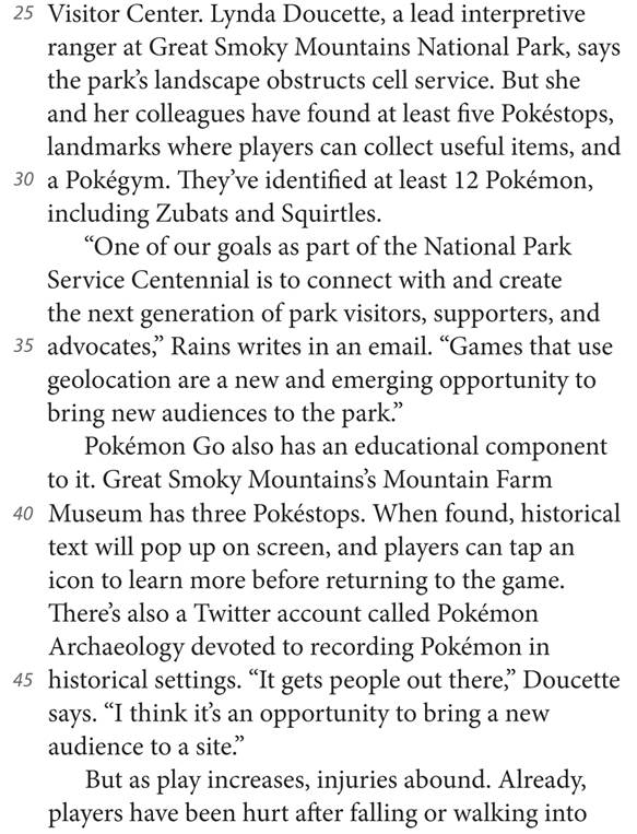 25 Visitor Center. Lynda Doucette, a lead interpretive ranger at Great Smoky Mountains National Park, says the park’s landscape obstructs cell service. But she and her colleagues have found at least five Pokéstops, landmarks where players can collect useful items, and 30 a Pokégym. They’ve identified at least 12 Pokémon, including Zubats and Squirtles. “One of our goals as part of the National Park Service Centennial is to connect with and create the next generation of park visitors, supporters, and 35 advocates,” Rains writes in an email. “Games that use geolocation are a new and emerging opportunity to bring new audiences to the park.” Pokémon Go also has an educational component to it. Great Smoky Mountains’s Mountain Farm 40 Museum has three Pokéstops. When found, historical text will pop up on screen, and players can tap an icon to learn more before returning to the game. There’s also a Twitter account called Pokémon Archaeology devoted to recording Pokémon in 45 historical settings. “It gets people out there,” Doucette says. “I think it’s an opportunity to bring a new audience to a site.” But as play increases, injuries abound. Already, players have been hurt after falling or walking into