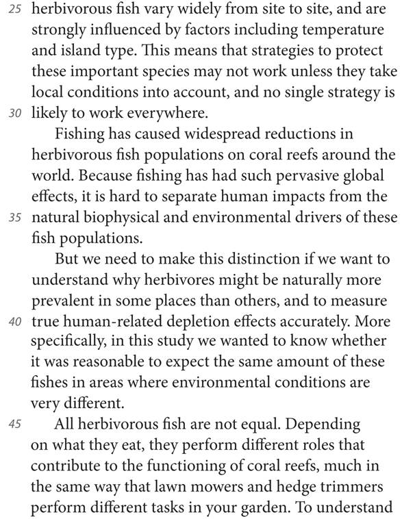 25 herbivorous fish vary widely from site to site, and are strongly influenced by factors including temperature and island type. This means that strategies to protect these important species may not work unless they take local conditions into account, and no single strategy is 30 likely to work everywhere. Fishing has caused widespread reductions in herbivorous fish populations on coral reefs around the world. Because fishing has had such pervasive global effects, it is hard to separate human impacts from the 35 natural biophysical and environmental drivers of these fish populations. But we need to make this distinction if we want to understand why herbivores might be naturally more prevalent in some places than others, and to measure 40 true human-related depletion effects accurately. More specifically, in this study we wanted to know whether it was reasonable to expect the same amount of these fishes in areas where environmental conditions are very different. 45 All herbivorous fish are not equal. Depending on what they eat, they perform different roles that contribute to the functioning of coral reefs, much in the same way that lawn mowers and hedge trimmers perform different tasks in your garden. To understand