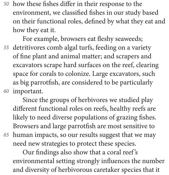50 how these fishes differ in their response to the environment, we classified fishes in our study based on their functional roles, defined by what they eat and how they eat it. For example, browsers eat fleshy seaweeds; 55 detritivores comb algal turfs, feeding on a variety of fine plant and animal matter; and scrapers and excavators scrape hard surfaces on the reef, clearing space for corals to colonize. Large excavators, such as big parrotfish, are considered to be particularly 60 important. Since the groups of herbivores we studied play different functional roles on reefs, healthy reefs are likely to need diverse populations of grazing fishes. Browsers and large parrotfish are most sensitive to 65 human impacts, so our results suggest that we may need new strategies to protect these species. Our findings also show that a coral reef’s environmental setting strongly influences the number and diversity of herbivorous caretaker species that it