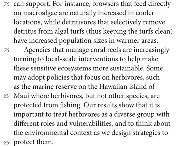 70 can support. For instance, browsers that feed directly on macroalgae are naturally increased in cooler locations, while detritivores that selectively remove detritus from algal turfs (thus keeping the turfs clean) have increased population sizes in warmer areas. 75 Agencies that manage coral reefs are increasingly turning to local-scale interventions to help make these sensitive ecosystems more sustainable. Some may adopt policies that focus on herbivores, such as the marine reserve on the Hawaiian island of 80 Maui where herbivores, but not other species, are protected from fishing. Our results show that it is important to treat herbivores as a diverse group with different roles and vulnerabilities, and to think about the environmental context as we design strategies to 85 protect them.
