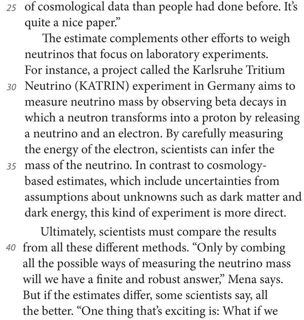 25 of cosmological data than people had done before. It’s quite a nice paper.” The estimate complements other efforts to weigh neutrinos that focus on laboratory experiments. For instance, a project called the Karlsruhe Tritium 30 Neutrino (KATRIN) experiment in Germany aims to measure neutrino mass by observing beta decays in which a neutron transforms into a proton by releasing a neutrino and an electron. By carefully measuring the energy of the electron, scientists can infer the 35 mass of the neutrino. In contrast to cosmology-based estimates, which include uncertainties from assumptions about unknowns such as dark matter and dark energy, this kind of experiment is more direct. Ultimately, scientists must compare the results 40 from all these different methods. “Only by combing all the possible ways of measuring the neutrino mass will we have a finite and robust answer,” Mena says. But if the estimates differ, some scientists say, all the better. “One thing that’s exciting is: What if we