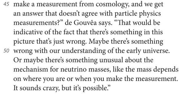 45 make a measurement from cosmology, and we get an answer that doesn’t agree with particle physics measurements?” de Gouvêa says. “That would be indicative of the fact that there’s something in this picture that’s just wrong. Maybe there’s something 50 wrong with our understanding of the early universe. Or maybe there’s something unusual about the mechanism for neutrino masses, like the mass depends on where you are or when you make the measurement. It sounds crazy, but it’s possible.”
