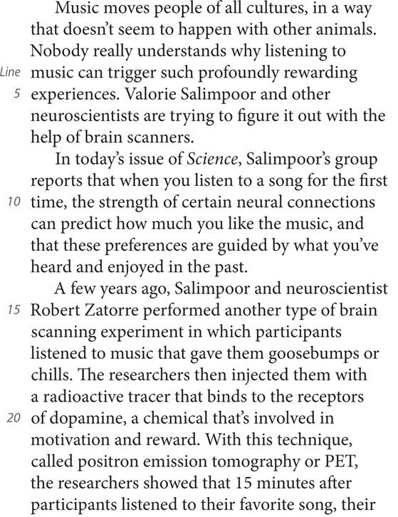 Music moves people of all cultures, in a way that doesn’t seem to happen with other animals. Nobody really understands why listening to Line music can trigger such profoundly rewarding 5 experiences. Valorie Salimpoor and other neuroscientists are trying to figure it out with the help of brain scanners. In today’s issue of Science, Salimpoor’s group reports that when you listen to a song for the first 10 time, the strength of certain neural connections can predict how much you like the music, and that these preferences are guided by what you’ve heard and enjoyed in the past. A few years ago, Salimpoor and neuroscientist 15 Robert Zatorre performed another type of brain scanning experiment in which participants listened to music that gave them goosebumps or chills. The researchers then injected them with a radioactive tracer that binds to the receptors 20 of dopamine, a chemical that’s involved in motivation and reward. With this technique, called positron emission tomography or PET, the researchers showed that 15 minutes after participants listened to their favorite song, their