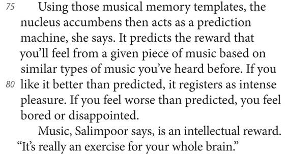 75 Using those musical memory templates, the nucleus accumbens then acts as a prediction machine, she says. It predicts the reward that you’ll feel from a given piece of music based on similar types of music you’ve heard before. If you 80 like it better than predicted, it registers as intense pleasure. If you feel worse than predicted, you feel bored or disappointed. Music, Salimpoor says, is an intellectual reward. “It’s really an exercise for your whole brain.”