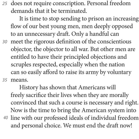 25 does not require conscription. Personal freedom demands that it be terminated. It is time to stop sending to prison an increasing flow of our best young men, men deeply opposed to an unnecessary draft. Only a handful can 30 meet the rigorous definition of the conscientious objector, the objector to all war. But other men are entitled to have their principled objections and scruples respected, especially when the nation can so easily afford to raise its army by voluntary 35 means. History has shown that Americans will freely sacrifice their lives when they are morally convinced that such a course is necessary and right. Now is the time to bring the American system into 40 line with our professed ideals of individual freedom and personal choice. We must end the draft now!