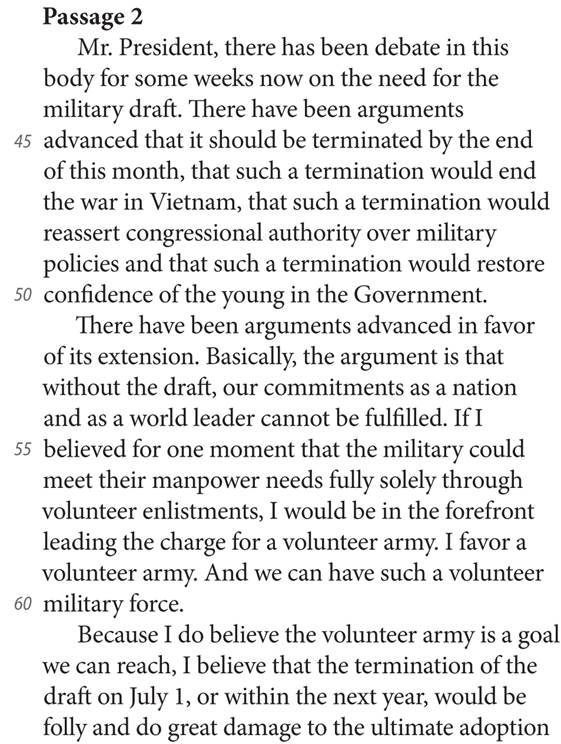 Passage 2 Mr. President, there has been debate in this body for some weeks now on the need for the military draft. There have been arguments 45 advanced that it should be terminated by the end of this month, that such a termination would end the war in Vietnam, that such a termination would reassert congressional authority over military policies and that such a termination would restore 50 confidence of the young in the Government. There have been arguments advanced in favor of its extension. Basically, the argument is that without the draft, our commitments as a nation and as a world leader cannot be fulfilled. If I 55 believed for one moment that the military could meet their manpower needs fully solely through volunteer enlistments, I would be in the forefront leading the charge for a volunteer army. I favor a volunteer army. And we can have such a volunteer 60 military force. Because I do believe the volunteer army is a goal we can reach, I believe that the termination of the draft on July 1, or within the next year, would be folly and do great damage to the ultimate adoption