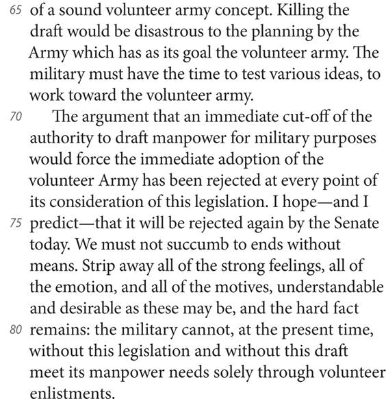 65 of a sound volunteer army concept. Killing the draft would be disastrous to the planning by the Army which has as its goal the volunteer army. The military must have the time to test various ideas, to work toward the volunteer army. 70 The argument that an immediate cut-off of the authority to draft manpower for military purposes would force the immediate adoption of the volunteer Army has been rejected at every point of its consideration of this legislation. I hope—and I 75 predict—that it will be rejected again by the Senate today. We must not succumb to ends without means. Strip away all of the strong feelings, all of the emotion, and all of the motives, understandable and desirable as these may be, and the hard fact 80 remains: the military cannot, at the present time, without this legislation and without this draft meet its manpower needs solely through volunteer enlistments.