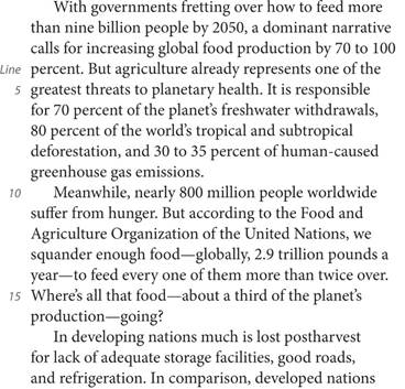 With governments fretting over how to feed more than nine billion people by 2050, a dominant narrative calls for increasing global food production by 70 to 100 percent. But agriculture already represents one of the greatest threats to planetary health. It is responsible for 70 percent of the planet’s freshwater withdrawals, 80 percent of the world’s tropical and subtropical deforestation, and 30 to 35 percent of human-caused greenhouse gas emissions. Meanwhile, nearly 800 million people worldwide suffer from hunger. But according to the Food and Agriculture Organization of the United Nations, we squander enough food—globally, 2.9 trillion pounds a year—to feed every one of them more than twice over. Where’s all that food—about a third of the planet’s production—going? In developing nations much is lost postharvest for lack of adequate storage facilities, good roads, and refrigeration. In comparison, developed nations