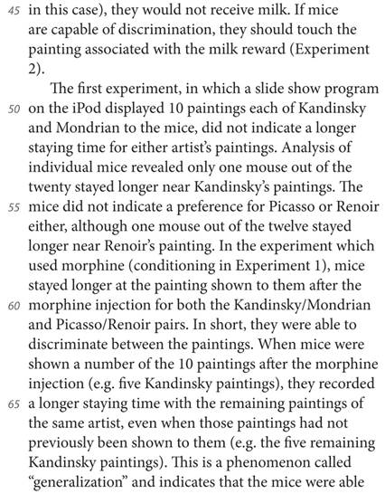 in this case), they would not receive milk. If mice are capable of discrimination, they should touch the painting associated with the milk reward (Experiment 2). The first experiment, in which a slide show program on the iPod displayed 10 paintings each of Kandinsky and Mondrian to the mice, did not indicate a longer staying time for either artist’s paintings. Analysis of individual mice revealed only one mouse out of the twenty stayed longer near Kandinsky’s paintings. The mice did not indicate a preference for Picasso or Renoir either, although one mouse out of the twelve stayed longer near Renoir’s painting. In the experiment which used morphine (conditioning in Experiment 1), mice stayed longer at the painting shown to them after the morphine injection for both the Kandinsky/Mondrian and Picasso/Renoir pairs. In short, they were able to discriminate between the paintings. When mice were shown a number of the 10 paintings after the morphine injection (e.g. five Kandinsky paintings), they recorded a longer staying time with the remaining paintings of the same artist, even when those paintings had not previously been shown to them (e.g. the five remaining Kandinsky paintings). This is a phenomenon called “generalization” and indicates that the mice were able