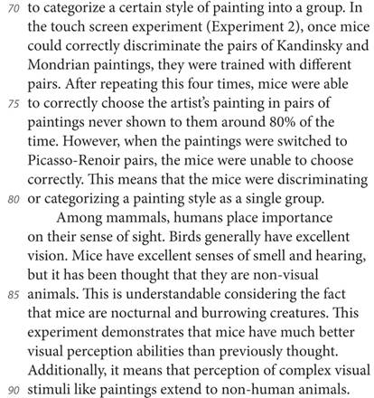 to categorize a certain style of painting into a group. In the touch screen experiment (Experiment 2), once mice could correctly discriminate the pairs of Kandinsky and Mondrian paintings, they were trained with different pairs. After repeating this four times, mice were able to correctly choose the artist’s painting in pairs of paintings never shown to them around 80% of the time. However, when the paintings were switched to Picasso-Renoir pairs, the mice were unable to choose correctly. This means that the mice were discriminating or categorizing a painting style as a single group. Among mammals, humans place importance on their sense of sight. Birds generally have excellent vision. Mice have excellent senses of smell and hearing, but it has been thought that they are non-visual animals. This is understandable considering the fact that mice are nocturnal and burrowing creatures. This experiment demonstrates that mice have much better visual perception abilities than previously thought. Additionally, it means that perception of complex visual stimuli like paintings extend to non-human animals.