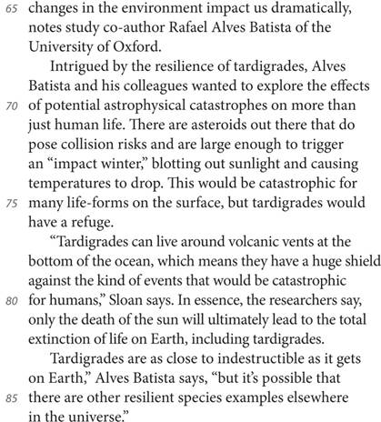 changes in the environment impact us dramatically, notes study co-author Rafael Alves Batista of the University of Oxford. Intrigued by the resilience of tardigrades, Alves Batista and his colleagues wanted to explore the effects of potential astrophysical catastrophes on more than just human life. There are asteroids out there that do pose collision risks and are large enough to trigger an “impact winter,” blotting out sunlight and causing temperatures to drop. This would be catastrophic for many life-forms on the surface, but tardigrades would have a refuge. “Tardigrades can live around volcanic vents at the bottom of the ocean, which means they have a huge shield against the kind of events that would be catastrophic for humans,” Sloan says. In essence, the researchers say, only the death of the sun will ultimately lead to the total extinction of life on Earth, including tardigrades. Tardigrades are as close to indestructible as it gets on Earth,” Alves Batista says, “but it’s possible that there are other resilient species examples elsewhere in the universe.”