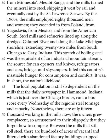 from Minnesota’s Mesabi Range, and the mills turned the mineral into steel, shipping it west by rail and eventually east by the St. Lawrence Seaway. By the 1960s, the mills employed eighty thousand men and women; they cascaded in from Poland, from Yugoslavia, from Mexico, and from the American South. Steel mills and refineries lined up along the dredged Calumet River and along the Lake Michigan shoreline, extending twenty-two miles from South Chicago to Gary, Indiana. This stretch of boiling steel was the equivalent of an industrial mountain stream, the source for can openers and knives, refrigerators and cars, bridges and skyscrapers. It fed this country’s insatiable hunger for consumption and comfort. It was, in short, the nation’s lifeblood. The local population is still so dependent on the mills that the daily newspaper in Hammond, Indiana, which is just over the Chicago border, runs a box score every Wednesday of the region’s steel tonnage and capacity. Nonetheless, there are only fifteen thousand working in the mills now; the owners grew complacent, so accustomed to their oligopoly that they forgot how to compete. Between the mills that still roll steel, there are hundreds of acres of vacant land littered with abandoned factory buildings stripped