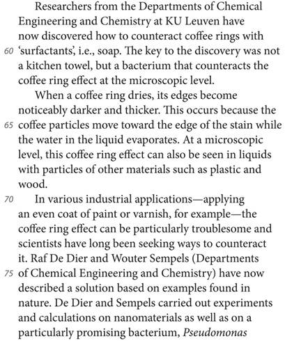 Researchers from the Departments of Chemical Engineering and Chemistry at KU Leuven have now discovered how to counteract coffee rings with ’surfactants’, i.e., soap. The key to the discovery was not a kitchen towel, but a bacterium that counteracts the coffee ring effect at the microscopic level. When a coffee ring dries, its edges become noticeably darker and thicker. This occurs because the coffee particles move toward the edge of the stain while the water in the liquid evaporates. At a microscopic level, this coffee ring effect can also be seen in liquids with particles of other materials such as plastic and wood. In various industrial applications—applying an even coat of paint or varnish, for example—the coffee ring effect can be particularly troublesome and scientists have long been seeking ways to counteract it. Raf De Dier and Wouter Sempels (Departments of Chemical Engineering and Chemistry) have now described a solution based on examples found in nature. De Dier and Sempels carried out experiments and calculations on nanomaterials as well as on a particularly promising bacterium, Pseudomonas