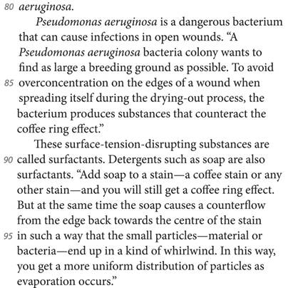 aeruginosa. Pseudomonas aeruginosa is a dangerous bacterium that can cause infections in open wounds. “A Pseudomonas aeruginosa bacteria colony wants to find as large a breeding ground as possible. To avoid overconcentration on the edges of a wound when spreading itself during the drying-out process, the bacterium produces substances that counteract the coffee ring effect.” These surface-tension-disrupting substances are called surfactants. Detergents such as soap are also surfactants. “Add soap to a stain—a coffee stain or any other stain—and you will still get a coffee ring effect. But at the same time the soap causes a counterflow from the edge back towards the centre of the stain in such a way that the small particles—material or bacteria—end up in a kind of whirlwind. In this way, you get a more uniform distribution of particles as evaporation occurs.”